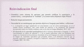 Reinvindicación final
• Gramática como sistema de opciones que permite codificar la experiencia y la
cosmovisión y conceptualizar la “realidad” y la cosmovisión (Hipótesis Sapir Whorf)
• Relación lengua-pensamiento
• Necesidad de un metalenguaje que permita objetivar el lenguaje para hablar y reflexionar
• […] otorgarles un lugar significativo al conocimiento y uso de cierto metalenguaje, no en el
sentido técnico académico, sino como modos de referirse a los fenómenos del lenguaje
incorporados tanto en el habla cotidiana como en la clase de lengua (Bombini, 2012: 142).
• [El desarrollo de la capacidad metalingüística] solo se alcanza objetivando el lenguaje, es decir,
convirtiéndolo en objeto de reflexión. […] no se puede reflexionar sobre los fenómenos que
surgen en el momento de las prácticas vinculadas al uso del lenguaje sin contar previamente con
un bagaje de contenidos específicos que permitan, frente a un fenómeno concreto que se
presenta, analizarlo, evaluarlo, corregirlo o ratificarlo, vincularlo a otros fenómenos, etc. (Otañi
y Gaspar, 2001: 101-102).
 