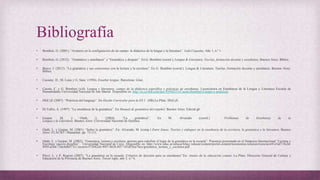 Bibliografía
• Bombini, G. (2001). “Avatares en la configuración de un campo: la didáctica de la lengua y la literatura”. Lulú Coquette, Año 1, n.º 1.
• Bombini, G. (2012). “Gramática y enseñanza” y “Gramática y después”. En G. Bombini (coord.), Lengua & Literatura. Teorías, formación docente y enseñanza. Buenos Aires: Biblos.
• Bravo, J. (2012). “La gramática y sus conexiones con la lectura y la escritura”. En G. Bombini (coord.), Lengua & Literatura. Teorías, formación docente y enseñanza. Buenos Aires:
Biblos.
• Cassany, D.; M. Luna y G. Sanz (1994). Enseñar lengua. Barcelona: Graó.
• Cuesta, C. y G. Bombini (s/d). Lengua y literatura: campo de la didáctica específica y prácticas de enseñanza. Licenciatura en Enseñanza de la Lengua y Literatura Escuela de
Humanidades Universidad Nacional de San Martín. Disponible en: http://es.scribd.com/doc/95948253/Cuesta-Bombini-Campo-y-practicas.
• DGCyE (2007). “Prácticas del lenguaje”. En Diseño Curricular para la ES 1 (SB).La Plata: DGCyE.
• Di Tullio, A. (1997). “La enseñanza de la gramática”. En Manual de gramática del español. Buenos Aires: Edicial.gb
• Gaspar, M. y Otañi, L. (2004). “La gramática”. En M. Alvarado (coord.) Problemas de Enseñanza de la
Lengua y la Literatura. Buenos Aires: Universidad Nacional de Quilmes.
• Otañi, L. y Gaspar, M. (2001). “Sobre la gramática”. En: Alvarado, M. (comp.) Entre líneas. Teorías y enfoques en la enseñanza de la escritura, la gramática y la literatura. Buenos
Aires: FLACSO / Manantial, pp. 75-111.
• Otañi, L. y Gaspar, M. (2002). “Gramática, lectura y escritura: aportes para redefinir el lugar de la gramática en la escuela”. Ponencia presentada en el Simposio Internacional “Lectura y
Escritura: nuevos desafíos”. Universidad Nacional de Cuyo. Disponible en: http://www.educ.ar/educar/kbee:/educar/content/portal-content/taxonomia-recursos/recurso/e41e5af7-9c2d-
495f-a28d-75dcbdb077e1.recurso/f75b82e6-49f7-4626-8f17-b5df3fea7bce/gramatica_lectura_y_escritura.pdf .
• Pérez, L. y P. Rogieri (2007). “La gramática en la escuela. Criterios de decisión para su enseñanza”.En: Anales de la educación común; La Plata: Dirección General de Cultura y
Educación de la Provincia de Buenos Aires, Tercer siglo, año 3, n.º 6.
 