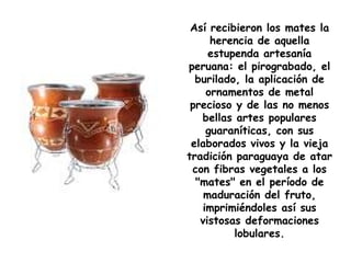Así recibieron los mates la herencia de aquella estupenda artesanía peruana: el pirograbado, el burilado, la aplicación de ornamentos de metal precioso y de las no menos bellas artes populares guaraníticas, con sus elaborados vivos y la vieja tradición paraguaya de atar con fibras vegetales a los "mates" en el período de maduración del fruto, imprimiéndoles así sus vistosas deformaciones lobulares. 