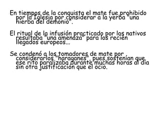En tiempos de la conquista el mate fue prohibido por la Iglesia por considerar a la yerba "una hierba del demonio".  El ritual de la infusión practicado por los nativos resultaba "una amenaza" para los recién llegados europeos...  Se condenó a los tomadores de mate por considerarlos "haraganes", pues sostenían que ese rito paralizaba durante muchas horas al día sin otra justificación que el ocio. 