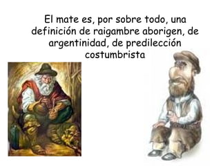 El mate es, por sobre todo, una definición de raigambre aborigen, de argentinidad, de predilección costumbrista 