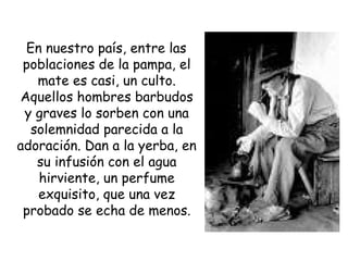 En nuestro país, entre las poblaciones de la pampa, el mate es casi, un culto. Aquellos hombres barbudos y graves lo sorben con una solemnidad parecida a la adoración. Dan a la yerba, en su infusión con el agua hirviente, un perfume exquisito, que una vez probado se echa de menos. 