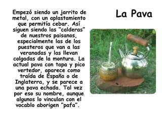 La Pava Empezó siendo un jarrito de metal, con un aplastamiento que permitía cebar. Así siguen siendo las “calderas” de nuestros paisanos, especialmente las de los puesteros que van a las veranadas y las llevan colgadas de la montura. La actual pava con tapa y pico vertedor, aparece como traída de España o de Inglaterra, y se parece a una pava echada. Tal vez por eso su nombre, aunque algunos lo vinculan con el vocablo aborigen “pafa”.  