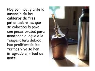 Hoy por hoy, y ante la ausencia de los calderos de tres patas, sobre los que se colocaba la pava con pocas brasas para mantener el agua a la temperatura debida, han proliferado los termos y ya se han integrado al ritual del mate. 