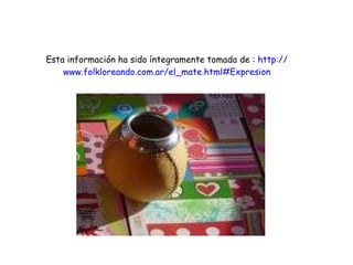 Esta información ha sido íntegramente tomada de :  http:// www.folkloreando.com.ar / el_mate.html#Expresion 