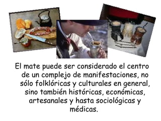 El mate puede ser considerado el centro de un complejo de manifestaciones, no sólo folklóricas y culturales en general, sino también históricas, económicas, artesanales y hasta sociológicas y médicas.  