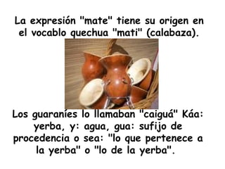 La expresión "mate" tiene su origen en el vocablo quechua "mati" (calabaza). Los guaraníes lo llamaban "caiguá" Káa: yerba, y: agua, gua: sufijo de procedencia o sea: "lo que pertenece a la yerba" o "lo de la yerba".  