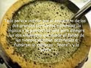 Todo parece indicar que el encuentro de las dos grandes corrientes culturales, la incaica y la guaranítica unió para siempre los dos elementos que desde el fondo de los tiempos estaban destinados a fundirse: la calabaza - "mate"- y la "yerba". 