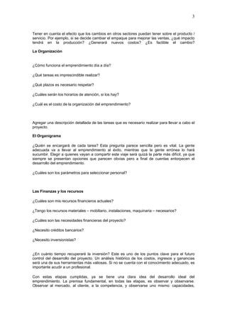 3


Tener en cuenta el efecto que los cambios en otros sectores puedan tener sobre el producto /
servicio. Por ejemplo, si se decide cambiar el empaque para mejorar las ventas, ¿qué impacto
tendrá en la producción? ¿Generará nuevos costos? ¿Es factible el cambio?

La Organización


¿Cómo funciona el emprendimiento día a día?

¿Qué tareas es imprescindible realizar?

¿Qué plazos es necesario respetar?

¿Cuáles serán los horarios de atención, si los hay?

¿Cuál es el costo de la organización del emprendimiento?



Agregar una descripción detallada de las tareas que es necesario realizar para llevar a cabo el
proyecto.

El Organigrama

¿Quién se encargará de cada tarea? Esta pregunta parece sencilla pero es vital. La gente
adecuada va a llevar al emprendimiento al éxito, mientras que la gente errónea lo hará
sucumbir. Elegir a quienes vayan a compartir este viaje será quizá la parte más difícil, ya que
siempre se presentan opciones que parecen obvias pero a final de cuentas entorpecen el
desarrollo del emprendimiento.

¿Cuáles son los parámetros para seleccionar personal?



Las Finanzas y los recursos

¿Cuáles son mis recursos financieros actuales?

¿Tengo los recursos materiales – mobiliario, instalaciones, maquinaria – necesarios?

¿Cuáles son las necesidades financieras del proyecto?

¿Necesito créditos bancarios?

¿Necesito inversionistas?


¿En cuánto tiempo recuperaré la inversión? Este es uno de los puntos clave para el futuro
control del desarrollo del proyecto. Un análisis histórico de los costos, ingresos y ganancias
será una de sus herramientas más valiosas. Si no se cuenta con el conocimiento adecuado, es
importante acudir a un profesional.

Con estas etapas cumplidas, ya se tiene una clara idea del desarrollo ideal del
emprendimiento. La premisa fundamental, en todas las etapas, es observar y observarse.
Observar al mercado, al cliente, a la competencia, y observarse uno mismo: capacidades,
 