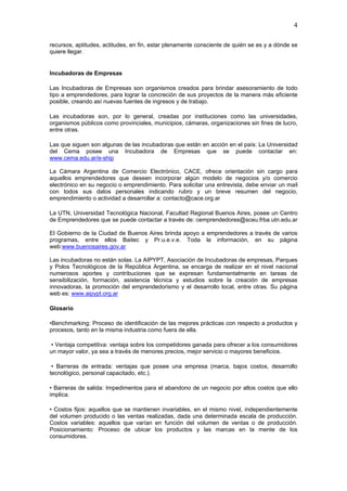 4

recursos, aptitudes, actitudes, en fin, estar plenamente consciente de quién se es y a dónde se
quiere llegar.


Incubadoras de Empresas

Las Incubadoras de Empresas son organismos creados para brindar asesoramiento de todo
tipo a emprendedores, para lograr la concreción de sus proyectos de la manera más eficiente
posible, creando así nuevas fuentes de ingresos y de trabajo.

Las incubadoras son, por lo general, creadas por instituciones como las universidades,
organismos públicos como provinciales, municipios, cámaras, organizaciones sin fines de lucro,
entre otras.

Las que siguen son algunas de las incubadoras que están en acción en el país: La Universidad
del Cema posee una Incubadora de Empresas que se puede contactar en:
www.cema.edu.ar/e-ship

La Cámara Argentina de Comercio Electrónico, CACE, ofrece orientación sin cargo para
aquellos emprendedores que deseen incorporar algún modelo de negocios y/o comercio
electrónico en su negocio o emprendimiento. Para solicitar una entrevista, debe enviar un mail
con todos sus datos personales indicando rubro y un breve resumen del negocio,
emprendimiento o actividad a desarrollar a: contacto@cace.org.ar

La UTN, Universidad Tecnológica Nacional, Facultad Regional Buenos Aires, posee un Centro
de Emprendedores que se puede contactar a través de: cemprendedores@sceu.frba.utn.edu.ar

El Gobierno de la Ciudad de Buenos Aires brinda apoyo a emprendedores a través de varios
programas, entre ellos Baitec y Pr.u.e.v.e. Toda la información, en su página
web:www.buenosaires.gov.ar

Las incubadoras no están solas. La AIPYPT, Asociación de Incubadoras de empresas, Parques
y Polos Tecnológicos de la República Argentina, se encarga de realizar en el nivel nacional
numerosos aportes y contribuciones que se expresan fundamentalmente en tareas de
sensibilización, formación, asistencia técnica y estudios sobre la creación de empresas
innovadoras, la promoción del emprendedorismo y el desarrollo local, entre otras. Su página
web es: www.aipypt.org.ar

Glosario

•Benchmarking: Proceso de identificación de las mejores prácticas con respecto a productos y
procesos, tanto en la misma industria como fuera de ella.

• Ventaja competitiva: ventaja sobre los competidores ganada para ofrecer a los consumidores
un mayor valor, ya sea a través de menores precios, mejor servicio o mayores beneficios.

 • Barreras de entrada: ventajas que posee una empresa (marca, bajos costos, desarrollo
tecnológico, personal capacitado, etc.).

• Barreras de salida: Impedimentos para el abandono de un negocio por altos costos que ello
implica.

• Costos fijos: aquellos que se mantienen invariables, en el mismo nivel, independientemente
del volumen producido o las ventas realizadas, dada una determinada escala de producción.
Costos variables: aquellos que varían en función del volumen de ventas o de producción.
Posicionamiento: Proceso de ubicar los productos y las marcas en la mente de los
consumidores.
 