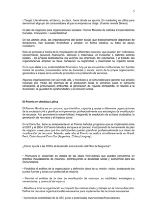 5

• Target: Literalmente, el blanco, es decir, hacia dónde se apunta. En marketing se utiliza para
denominar al grupo de consumidores al que la empresa se dirige. (Fuente: revista Dinero)

El plan de negocios para organizaciones sociales: Premio Moviliza de Ashoka Emprendedores
Sociales. Innovación + sustentabilidad

En los últimos años, las organizaciones del sector social, que tradicionalmente dependían de
donaciones, han buscado diversificar y ampliar, en forma creativa, su base de apoyo
ciudadano.

Esto se produce a través de la movilización de diferentes recursos, que pueden ser: individuos,
conocimiento, recursos financieros, técnicos o materiales. Al involucrar a distintos actores
locales – los propios destinatarios, los vecinos, las empresas, los voluntarios, o el Estado- las
organizaciones amplían su base, fortalecen su legitimidad y maximizan su impacto social.

En lo que atañe a su sustentabilidad financiera, hoy ya se encuentran instituciones con fuentes
mixtas de aportes, provenientes tanto de donantes y socios, como de la propia organización,
generados a través de la venta de productos o la prestación de servicios.

Algunas organizaciones van aún más allá, y movilizan a la comunidad para generar sus propios
recursos por medio del estímulo de la producción local, el comercio justo, el consumo
consciente, la preservación ambiental, la generación de riqueza compartida, el respeto a la
diversidad, la igualdad de oportunidades y la inclusión social.



El Premio en América Latina

El Premio Moviliza es un concurso que identifica, capacita y apoya a diferentes organizaciones
de la sociedad civil a planificar e implementar profesionalmente sus estrategias de movilización
de recursos. Así, promueve la sostenibilidad, integrando la ampliación de su base ciudadana, la
generación de recursos y el impacto social.

En el Cono Sur, tiene su antecedente en el Premio Ashoka, programa que se implementó entre
el 2001 y el 2004. El Premio Moviliza enriquece el proceso incorporando la herramienta de plan
de negocio, clave para que los participantes puedan planificar profesionalmente sus ideas de
movilización de recursos. Además, este año el Premio se realiza simultáneamente en Brasil,
Perú, Colombia y el Cono Sur (Argentina, Chile y Uruguay).


¿Cómo ayuda a las OSCs el desarrollo estructurado del Plan de Negocios?


• Promueve el desarrollo en detalle de las ideas innovadoras que pueden convertirse en
grandes movilizadoras de recursos, contribuyendo al desarrollo social y económico para las
comunidades.

• Posibilita el análisis de la organización y definición clara de su misión, visión, destacando los
puntos fuertes y áreas con potencial de mejoría.

• Permite el análisis de la idea de movilización de recursos, su visibilidad, estrategias y
necesidades, y potencial de impacto.

• Moviliza a toda la organización a compartir las mismas ideas y trabajar en la misma dirección.
Define los recursos organizacionales necesarios para implementar las acciones necesarias.

• Aumenta la credibilidad de la OSC junto a potenciales inversonistas/financiadores.
 