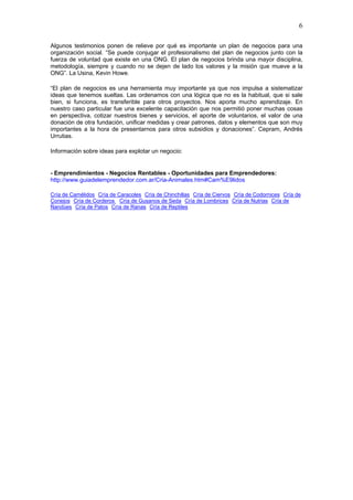 6

Algunos testimonios ponen de relieve por qué es importante un plan de negocios para una
organización social. “Se puede conjugar el profesionalismo del plan de negocios junto con la
fuerza de voluntad que existe en una ONG. El plan de negocios brinda una mayor disciplina,
metodología, siempre y cuando no se dejen de lado los valores y la misión que mueve a la
ONG”. La Usina, Kevin Howe.

“El plan de negocios es una herramienta muy importante ya que nos impulsa a sistematizar
ideas que tenemos sueltas. Las ordenamos con una lógica que no es la habitual, que si sale
bien, si funciona, es transferible para otros proyectos. Nos aporta mucho aprendizaje. En
nuestro caso particular fue una excelente capacitación que nos permitió poner muchas cosas
en perspectiva, cotizar nuestros bienes y servicios, el aporte de voluntarios, el valor de una
donación de otra fundación, unificar medidas y crear patrones, datos y elementos que son muy
importantes a la hora de presentarnos para otros subsidios y donaciones”. Cepram, Andrés
Urrutias.

Información sobre ideas para explotar un negocio:


- Emprendimientos - Negocios Rentables - Oportunidades para Emprendedores:
http://www.guiadelemprendedor.com.ar/Cria-Animales.htm#Cam%E9lidos

Cría de Camélidos Cría de Caracoles Cría de Chinchillas Cría de Ciervos Cría de Codornices Cría de
Conejos Cría de Corderos Cría de Gusanos de Seda Cría de Lombrices Cría de Nutrias Cría de
Ñandúes Cría de Patos Cría de Ranas Cría de Reptiles
 