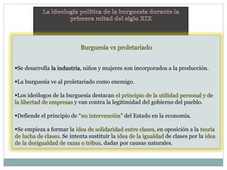 Burguesía vs proletariado
Se desarrolla la industria, niños y mujeres son incorporados a la producción.
La burguesía ve al proletariado como enemigo.
Los ideólogos de la burguesía destacan el principio de la utilidad personal y de
la libertad de empresas y van contra la legitimidad del gobierno del pueblo.
Defiende el principio de “no intervención” del Estado en la economía.
Se empieza a formar la idea de solidaridad entre clases, en oposición a la teoría
de lucha de clases. Se intenta sustituir la idea de la igualdad de clases por la idea
de la desigualdad de razas o tribus, dadas por causas naturales.
 
