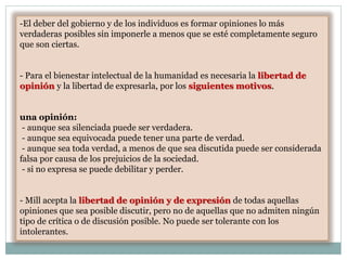 -El deber del gobierno y de los individuos es formar opiniones lo más
verdaderas posibles sin imponerle a menos que se esté completamente seguro
que son ciertas.
- Para el bienestar intelectual de la humanidad es necesaria la libertad de
opinión y la libertad de expresarla, por los siguientes motivos.
una opinión:
- aunque sea silenciada puede ser verdadera.
- aunque sea equivocada puede tener una parte de verdad.
- aunque sea toda verdad, a menos de que sea discutida puede ser considerada
falsa por causa de los prejuicios de la sociedad.
- si no expresa se puede debilitar y perder.
- Mill acepta la libertad de opinión y de expresión de todas aquellas
opiniones que sea posible discutir, pero no de aquellas que no admiten ningún
tipo de crítica o de discusión posible. No puede ser tolerante con los
intolerantes.
 