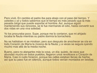 Pero vivió. En cambio el padre iba para abajo con el paso del tiempo. Y
ustedes y yo y todos sabemos que el tiempo es más pesado que la más
pesada carga que puede soportar el hombre. Así, aunque siguió
manteniendo sus rencores, se le fue mermando el odio, hasta convertir sus
dos vidas en una viva soledad.
Yo los procuraba poco. Supe, porque me lo contaron, que mi ahijado
tocaba la flauta mientras su padre dormía la borrachera.
No se hablaban ni se miraban; pero aun después de anochecer se oía en
todo Corazón de María la música de la flauta; y a veces se seguía oyendo
mucho mas allá de la media noche.
Bueno, para no alargarles más la cosa, un día; quieto, de esos que
abundan mucho en estos pueblos, llegaron unos revoltosos a Corazón de
María. Casi ni ruido hicieron, porque las calles estaban llenas de hierba;
así que su paso fue en silencio, aunque todos venían montados en bestias.
 