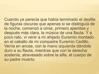 Cuando ya parecía que había terminado el desfile
de figuras oscuras que apenas si se distinguía de
la noche, comenzó a oírse, primero apenitas y
después más clara, la música de una flauta. Y a
poco rato, vi venir a mi ahijado Euremio montado
en el caballo de mi compadre Euremio Cedillo.
Venía en ancas, con la mano izquierda dándole
duro a su flauta, mientras que con la derecha
sostenía, atravesado sobre la silla, el cuerpo de
su padre muerto.
 