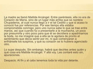 La madre se llamó Matilde Arcángel. Entre paréntesis, ella no era de
Corazón de María, sino de un lugar más arriba que se nombra
Chupaderos, al cual nunca llegó a ir el tal Cedillo y que si acaso lo
conoció fue por referencias. Por ese tiempo ella estaba
comprometida conmigo; pero uno nunca sabe lo que se trae entre
manos, así que cuando fui a presentarle a la muchacha, un poco
por presumirla y otro poco para que él se decidiera a apadrinarnos
la boda, no me imaginé que a ella se le agotara de pronto el
sentimiento que decía sentir por mí, ni que comenzaran a
enfriársele los suspiros, y que su corazón se lo hubiera agenciado
otro.
Lo supe después. Sin embargo, habrá que decirles antes quién y
qué cosa era Matilde Arcángel. Y allá voy. Les contaré esto sin,
apuraciones.
Despacio. Al fin y al cabo tenemos toda la vida por delante.
 