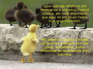 Igual que cap religió no pot imposar-se a una altra, l’opinió pública, per molt majoritària que sigui no pot invair l’espai d’un grup minoritari. Mill observa i explica a través de diversos exemples com els grups, actualment, poden influenciar en les llibertats dels individus. 