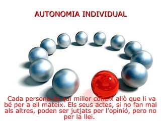 AUTONOMIA INDIVIDUAL Cada persona és qui millor coneix allò que li va bé per a ell mateix. Els seus actes, si no fan mal als altres, poden ser jutjats per l’opinió, pero no per la llei.  