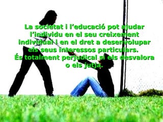 La societat i l’educació pot ajudar l’individu en el seu creixement individual i en el dret a desenvolupar els seus interessos particulars.  És totalment perjudical si els desvalora o els jutja. 