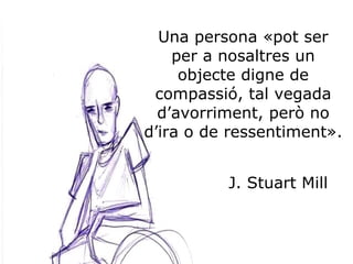 Una persona «pot ser per a nosaltres un objecte digne de compassió, tal vegada d’avorriment, però no d’ira o de ressentiment». J. Stuart Mill 