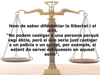 Hem de saber diferenciar la llibertat i el dret. “No podem castigar a una persona perquè vagi èbria, però si que seria just castigar a un policia o un soldat, per exemple, si estant de servei estiguessin en aquest estat”.  