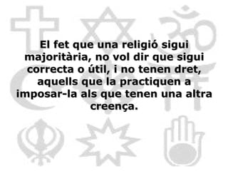 El fet que una religió sigui majoritària, no vol dir que sigui correcta o útil, i no tenen dret, aquells que la practiquen a imposar-la als que tenen una altra creença. 