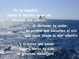   y si haces una pausa llegará hasta tu oído mi graciosa mensajera.     .    No te engañes.     Sobre la marcha va mi ola llevando una canción. Si detienes tu andar, es posible que escuches el eco que viene desde la mar adentro 
