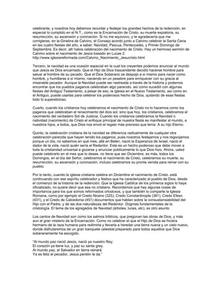 celebrante, y nosotros hoy debemos recordar y festejar los grandes hechos de la redención, en
especial lo cumplido en el N.T., como es la Encarnación de Cristo, su muerte expiatoria, su
resurrección, su ascensión y coronación. Si no me equivoco, y te agradecería que me
corrigieras, en la Ginebra de Calvino, el Consejo acordó junto a Calvino celebrar la Santa Cena
en las cuatro fiestas del año, a saber: Navidad, Pascua, Pentecostés, y Primer Domingo de
Septiembre. Es decir, allí había celebración del nacimiento de Cristo. Hay un hermoso sermón de
Calvino sobre el nacimiento de Jesús basado en Lucas 2.
http://www.iglesiareformada.com/Calvino_Nacimiento_Jesucristo.html

Tercero, la navidad es una ocasión especial en la cual los creyentes podemos anunciar al mundo
que Jesús es Dios encarnado. Que el Hijo de Dios trascendente decidió hacerse hombre para
salvar al hombre de su pecado. Que el Dios Soberano se despojó a sí mismo para nacer como
hombre, y humillarse a sí mismo, naciendo en un pesebre para enriquecer con su gracia al
miserable pecador. Aunque la Navidad puede ser rastreada a través de la historia y podemos
encontrar que los pueblos paganos celebraban algo parecido, así como sucedió con algunas
fiestas del Antiguo Testamento, a pesar de eso, la iglesia en el Nuevo Testamento, así como en
el Antiguo, puede usarlas para celebrar los poderosos hecho de Dios, quitando de esas fiestas
todo lo supersticioso.

Cuarto, cuando los cristianos hoy celebramos el nacimiento de Cristo no lo hacemos como los
paganos que celebraban el renacimiento del dios sol, sino que hoy, los cristianos, celebramos el
nacimiento del verdadero Sol de Justicia. Cuando los cristianos celebramos la Navidad o
natividad (nacimiento) de Cristo el enfoque principal de nuestra fiesta es manifestar al mundo, a
nuestros hijos, a todos, que Dios nos envió el regalo más precioso que tenía: A su hijo Eterno.

Quinto, la celebración cristiana de la navidad se diferencia radicalmente de cualquier otra
celebración parecida que hayan tenido los paganos, pues nosotros festejamos y nos regocijamos
porque un día, no sabemos en qué mes, allá en Belén, nació la Esperanza de Israel, nació el
dador de la vida, nació quién sería el Redentor. Este es un hecho poderoso que debe mover a
toda la cristiandad universal a gozarse y anunciar públicamente lo que Dios hizo. Ahora, usted
puede celebrarlo en el mes que lo desee, no tiene que ser Diciembre, es más, todos los
Domingos, en el día del Señor, celebramos el nacimiento de Cristo, celebramos su muerte, su
resurrección, su ascensión y coronación, incluso celebramos su pronta venida para reinar con su
pueblo.

Por lo tanto, cuando la iglesia cristiana celebra en Diciembre el nacimiento de Cristo, está
continuando con ese espíritu celebrador y festivo que ha caracterizado al pueblo de Dios, desde
el comienzo de la historia de la redención. Que la Iglesia Católica de los primeros siglos lo haya
oficializado, no quiere decir que sea no cristiano. Recordemos que hay algunas cosas de
importancia para los que somos reformados ortodoxos, y que también lo comparte la Iglesia
Romana, como por ejemplo el Credo Niceno (325), Credo Constantinopla (381), Credo Efeso
(431), y el Credo de Calcedonia (451) documentos que hablan sobre la consustansiabilidad del
Hijo con el Padre, y de las dos naturalezas del Redentor. Dogmas fundamentales de la
cristología. El tema de los agregados de Navidad (árboles, luces, etc), es otro asunto

Los cantos de Navidad son como los salmos bíblicos, que pregonan las obras de Dios, y más
aun el gran misterio de la Encarnación. Como no celebrar el que el Hijo de Dios se hiciera
hermano de la raza humana para redimirla y llevarla a heredar una tierra nueva y un cielo nuevo,
donde disfrutaremos de un gran banquete celestial preparado para todos aquellos que Dios
soberanamente ha escogido.

“Al mundo paz nació Jesús, nació ya nuestro Rey;
El corazón ya tiene luz, y paz su santa grey.
Al mundo paz, el Salvador en tierra reinará
Ya es feliz el pecador, Jesús perdón le da.”
 