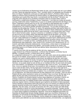 mostrar que los Estándares de Westminster hablan de esto, quiero hablar más de lo que la Biblia
nos dice. Haces las preguntas hermano, "Pero, ¿prohibió Jesús o los apóstoles que el pueblo de
Dios en el Nuevo Testamento continuara con este espíritu festivo? ¿Prohibió el Señor que la
iglesia en el Nuevo Pacto proclamara de manera pública, en celebraciones anuales, la obra más
maravillosa que nuestro Dios haya hecho: La encarnación del Hijo de Dios?" Hermano, sus
preguntas viene después de su excelente comentario sobre el concepto bíblico sobre la
continuación y unidad entre el Antiguo y Nuevo Testamento. Y con todo de mi estoy de acuerdo
que hay unidad entre ambos Testamentos y lo que no es abolido explícitamente del Antiguo en el
Nuevo Testamento continúa para hoy en día. Por brevedad no daré ejemplos pero si usted u
otros quieren ejemplos puede preguntar y rápidamente y fácilmente se los muestro. Los
presbiterianos y los puritanos también pensaban igualmente. Y es con éste concepto que le
contesto sus dos preguntas. Primero, Sí, Jesús y los apóstoles prohíben este espíritu festivo no
mandado de Dios. Segundo, el Señor, Sí, prohíbe en el Nuevo Pacto celebraciones anuales que
son celebraciones aparte del día del Señor o sea el domingo. ¿Cómo puedo decir esto? Como
bien lo dices hermano pastor, "aunque no tenemos un mandato en el Nuevo Testamento…" Y
por eso es que no se pueden utilizar días festivales aparte del día del Señor, por que NO
tenemos un mandato en el Nuevo Testamento y las del A.T. han sido abrogadas. ¿Pero insisto,
por qué? Cada celebración en la Biblia que celebraban los judíos fueron celebraciones que Dios
mando y estableció, no fueron inventados o establecidos por los judíos mismos. En otras
palabras tenían un mandato por Dios. La Palabra de Dios es bien clara en esto. Dios mando
explícitamente cada celebración, miren: Éxodo 23:25, Levíticos 23:34, Deuteronomio 16:1-17.
Cuando Judá había introducido celebraciones, innovaciones, y otras cosas no mandadas por
Dios y ya habían sido costumbres de la Iglesia, ¿qué sucedió cuando el rey Josías y los
sacerdotes leyeron en la Palabra de Dios que apenas habían descubierto de nuevo? 2 Reyes
22:11-13 RV1909:
Y cuando el rey hubo oído las palabras del libro de la ley, rasgó sus vestidos.
Luego mandó el rey á Hilcías el sacerdote, y á Ahicam hijo de Saphán, y á Achbor hijo de
Michâía, y á Saphán escriba, y á Asaía siervo del rey, diciendo:
Id, y preguntad á Jehová por mí, y por el pueblo, y por todo Judá, acerca de las palabras de este
libro que se ha hallado: porque grande ira de Jehová es la que ha sido encendida contra
nosotros, por cuanto nuestros padres no escucharon las palabras de este libro, para hacer
conforme á todo lo que nos fué escrito. Es bueno leer las reformas extensas que sucedieron
debajo éste justo y piadoso rey en 2 Reyes 22 -23. ¡Qué gran ejemplo para nosotros hoy en día!
Hermano, no se puede añadir al culto de Dios sin un mandato de Dios. El mero hecho de hacerlo
es la mera idolatría. Los Apóstoles nunca introdujeron algo nuevo en el N.T. sin mandato de
Dios, ni se ve un ejemplo de tal cosa. Uno buscará en vano un ejemplo o mandato para la Iglesia
que no viene de Dios mismo. No hay lugar para innovaciones y por eso no hay lugar de la
celebración de la Navidad. En si la Navidad tiene raíces en celebraciones paganas y fue el Papa,
del la iglesia de Roma que añadió esto a la Iglesia. Fue un sincretismo entre las cosas de Dios
con el paganismo. Así hasta las fundaciones de esta celebración son corruptas. ¿Qué nos dice la
Palabra de Dios sobre mezclando lo santo con lo profano? Que no se hace. No hay lugar en la
Iglesia de Dios para tales innovaciones de hombres. Ahora sobre lo que escribió de Juan
Calvino. El gobierno de Ginebra declaró muchas cosas religiosas sin consultar a Calvino, sin
embargo muchos en su tiempo culpaban a Calvino. Muchas de sus cartas expresan su
desespero sobre esto. En realidad Ginebra había rechazado la Navidad y otros días festivales
antes que regreso Calvino a Ginebra después que el gobierno de Ginebra lo había expulsado.
Calvino expresa su descontento sobre este hecho por que no lo hicieron con sabiduría sino de
repente causando tumultos entre la gente. Pero Calvino por seguro escribe en contra los días
festivales. Hay dos cartas, una escrito el 2nd enero del 1551 y otro el marzo del 1555 dónde
habla y expresa su opinión en contra días festivales, incluyendo la Navidad. También escribe
otras cartas donde expresa su felicidad sobre la Iglesia en Zúrich abrogando tales celebraciones.
Lo mismo sobre la Iglesia en Estrasburgo, Alemania. Unos de los delegados escoceses a la
Asamblea de Westminster llamado George Gillespie, quien tuvo muchísimo influencia en tal
asamblea y en formulando los famosos Estándares habla sobre el mismo caso de Calvino y los
días festivales. Ya en el tiempo de Gillespie, muchos obispos de la iglesia anglicana trataban de
usar Calvino para defender sus usos de observaciones de días y de ceremonias. Los anglicanos,
 