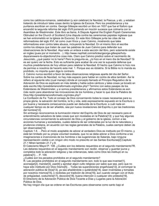 como los católicos-romanos, celebraban (y aún celebran) la Navidad, la Pascua, y etc. y estaban
tratando de introducir tales cosas dentro la Iglesia de Escocia. Pero los presbiterianos y los
puritanos escribían en contra. George Gillespie escribió un libro en 1637 que fue el fósforo que
encendió la segunda reforma del siglo XVII poniendo en moción sucesos que colmaría con la
Asamblea de Westminster. Este libro se llama, A Dispute Against the English Popish Ceremonies
Obtruded on the Church of Scotland (Una disputa contra las ceremonias papistas inglesas que
se han entrometido en la Iglesia de Escocia). En este libro Gillespie junta las citas de los
reformadores del siglo XVI, tal como Juan Knox y Juan Calvino, mostrando que tales
reformadores eran contra tales abusos, incluyendo la Navidad. En el mismo libro el escribe
contra los obispos que tratan de usar las palabras de Juan Calvino para defender sus
observaciones de la Navidad. Aquí esta un enlace a esta sección del libro, pero solamente existe
en ingles (pues por el momento…). http://www.naphtali.com/articles/george-gillespie/holy-
days/answers-to-objections/Una cosa más. Claro que Calvino predicó sobre el nacimiento de
Jesucristo, ¿qué pastor no lo haría? Pero la pregunta es, ¿lo hizo en el mero día de Navidad? Si
es así quiero ver la fecha. Esto es suficiente para acabar de una vez la supuesta defensa que
muchos presbiterianos de hoy utilizan para celebrar la Navidad. El hecho que Calvino lo hizo nos
da permiso a nosotros de hacerlo esta mal. 1. Porque eso es idolatría. Si la Biblia no lo manda es
prohibido, no importa quien diga lo contrario.
2. Calvino nunca escribió a favor de tales observaciones religiosas aparte del día del Señor.
Sobre los cantos de Navidad, no hay más espacio para hablar en contra de ellos también. Así le
refiero al siguiente sitio (cual manejo) dónde el concepto llamado el Principio Regulativo de la
Adoración de Dios es explicado en más detalle y habla sobre cánticos y tales cosas ya tocado en
éste escrito.http://presbiterianoreformado.org/index.php? Termino con estos pasajes de los
Estándares de Westminster, y si somos presbiterianos y afirmamos estos Estándares es aún
más razón para abandonar las innovaciones de los hombres y hacer lo que dice la Palabra de
Dios:http://presbiterianoreformado.org/index.php?
La Confesión de Fe: Todo el consejo de Dios concerniendo todas la cosas necesarias para su
propia gloria, la salvación del hombre, la fe y vida, está expresamente expuesto en la Escritura o
por buena y necesaria consecuencia puede ser deducida de la Escritura: a cuál nada en
cualquier tiempo es de ser añadido, sea por nueva revelaciones del Espíritu o por las tradiciones
del hombre[12].
Sin embargo reconocemos la iluminación interior del Espíritu de Dios de ser necesario para el
entendimiento salvadora de tales cosas que son reveladas en la Palabra[13]: y que hay algunas
circunstancias concerniendo la adoración de Dios y el gobierno de la iglesia, común a las
acciones humanas y sociedades, cuales debería de ser ordenadas por la luz de la naturaleza y
prudencia cristiana, en acuerdo con las reglas generales de la Palabra, cuales siempre deben de
ser observadas[14].
Capitulo 1.6. …Pero el modo aceptable de adorar al verdadero Dios es instituido por Él mismo, y
está tan limitado por su propia voluntad revelada, que no se debe adorar a Dios conforme a las
imaginaciones e invenciones de los hombres o las sugerencias de Satanás, bajo ninguna
representación visible o en ningún otro modo no prescrito en las Santas Escrituras[2].Capitulo
21.1 Miren también 21.7 y 8.
El Catecismo Mayor:P. 108. ¿Cuáles son los deberes requeridos en el segundo mandamiento?R.
Les deberes requeridos en el segundo mandamiento son recibir, observar y guardar puros y
completos todo la adoración religioso y las ordenanzas, tales como Dios les instituyó en su
palabra[1];… P. 109.
¿Cuáles son los pecados prohibidos en el segundo mandamiento?
R. Las pecados prohibidos en el segundo mandamiento son, todo lo que sea inventar[1],
aconsejar[2], mandar[3], usar[4] y aprobar algún culto religioso por sabio que sea, pero que no
haya sido instituido por Dios mismo[5]… Todas las supersticiones engañosas[12], el corromper la
adoración pública de Dios[13], ya sea añadiéndole o quitándole[14], sean inventadas y tomadas
por nosotros mismos[15], o recibidas por tradición de otros[16], aun cuando vengan con el título
de antigüedad, costumbre[17], devoción[18], buena intención o cualquier otro pretexto[19],
El Directorio de la Adoración Pública de Dios:Tocante a Días y Lugares para la Adoración
Pública de Dios.
No hay ningún día que se ordene en las Escrituras para observarse como santo bajo el
 