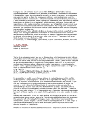 Evangelio sino sólo el Día del Señor, que es el Día del Reposo Cristiano.Días festivos,
vulgarmente llamados Días santos [días festivales], que no tienen fundamento o autoridad en la
Palabra de Dios, deben descontinuarse.Sin embargo, es legítimo y necesario, en ocasiones de
gran urgencia, apartar un día o días para ayunos públicos o acciones de gracias, según las
varias dispensaciones excepcionales y extraordinarias de la providencia de Dios provean causa
y oportunidad a su pueblo.Como ningún lugar es apto para tenerse como algo santo (sin importar
pretensiones de dedicación o consagración); así tampoco está sujeto a ser contaminado por
supersticiones antes usadas pero ahora desechadas, o que lo haga ilícito o inconveniente para
cristianos de reunirse en él para la adoración pública de Dios. Por consiguiente consideramos
necesario, que los lugares para reuniones públicas para la adoración entre nosotros prosigan y
que se empleen para ese uso.
Estimado hermano Pastor, la Palabra de Dios es claro que no hay pretexto para añadir cosas u
ofrecer hacia Dios algo que Él no nos ha mandado de hacer. Los reformadores calvinistas
también fueron claros en esto. Hasta se encuentra en nuestros Estándares. Para rechazar esto
es rechazar el lema máximo de la reforma, a saber "sola scriptura"."Para que en todo tenga
Cristo Jesús el primado…"Colosenes 1:18.
En Su servicio y su hermano,Edgar Alfonso Ibarra Jr Desde Germantown, Maryland, los EEUU.


LA GLORIA A DIOS...
miércoles, enero 7
Posted by Juan Lobos




“ La luz de la naturaleza muestra que hay un Dios que tiene señorío y soberanía sobre todo; es
bueno y hace bien a todos; y que por tanto, debe ser temido, amado, alabado, invocado, creído y
servido con toda el alma, con todo el corazón y con todas las fuerzas.(1) Pero el modo aceptable
de adorar al verdadero Dios es instituido por El mismo y está limitado por su propia voluntad
revelada, que no se debe adorar a Dios conforme a las imaginaciones e invenciones de los
hombres o a las sugerencias de Satanás, bajo ninguna representación visible o en ningún otro
modo no prescrito en las Santas Escrituras.”(2).
CFW. Cap. XXI. I.
(1) Ro. 1:20; Hech.17:24;Sal.119:68;Jer.10:7;Sal.62:8 Mr.12:33
(2) Dt.12:32; Mt 15:9Hech.17:25. Ex.20:4-6; Col. 2:23.


En la actualidad es posible ver en el actuar religioso de muchas Iglesias, un olvido total de
muchas doctrinas y prácticas propias y distintivas de la fe presbiteriana. Y hago un especial
énfasis en la palabra “fe Presbiteriana”, pues evidentemente es distinta a la fe romana. Lo que
más que me duele como un hombre presbiteriano, que humildemente trata de ser fiel a la
doctrina, es ver la indolencia, la falta de interés, de muchas personas, que sabiendo y
reconociendo que muchas veces actuamos diametralmente opuesto a lo que es nuestra fe;
justifican su actuar conformándose a si mismos con frases como: “eso era antes..”, “si sé que
está mal..pero todos lo hacen..”,”a mí me enseñaron así..”, “hay cosas más importantes que eso,
hermano”, “a Dios le importan otras cosas”, “Calvino, y todos los otros están pasados de moda”,
etc.
Frente a este triste cuadro, lo más fácil sería rendirse. Y no lo niego, he sentido muchas veces
ganas de olvidar todo y unirme a la mayoría. Pero mi responsabilidad de haber sido llamado por
Dios y aceptar la fe reformada y Calvinista pesa mucho más. Perdone la comparación (es
incomparable), pero me imagino a Calvino, cuando ni siquiera podía salir de su casa, porque lo
apedreaban frecuentemente, al salir la gente le insultaba, ¡perro!, le gritaban. Mirando su
ejemplo, lo nuestro es insignificante.

Por ello, no me canso de repetir que es necesario volver a las prácticas propias de nuestra fe. No
 