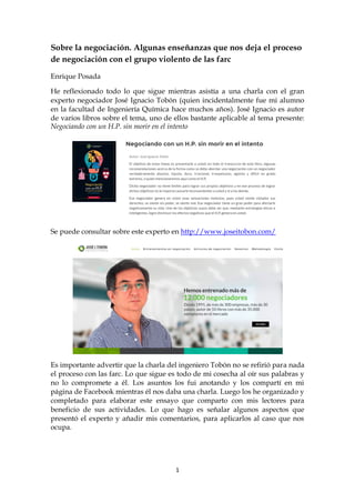 1
Sobre la negociación. Algunas enseñanzas que nos deja el proceso
de negociación con el grupo violento de las farc
Enrique Posada
He reflexionado todo lo que sigue mientras asistía a una charla con el gran
experto negociador José Ignacio Tobón (quien incidentalmente fue mi alumno
en la facultad de Ingeniería Química hace muchos años). José Ignacio es autor
de varios libros sobre el tema, uno de ellos bastante aplicable al tema presente:
Negociando con un H.P. sin morir en el intento
Se puede consultar sobre este experto en http://www.joseitobon.com/
Es importante advertir que la charla del ingeniero Tobón no se refirió para nada
el proceso con las farc. Lo que sigue es todo de mi cosecha al oír sus palabras y
no lo compromete a él. Los asuntos los fui anotando y los compartí en mi
página de Facebook mientras él nos daba una charla. Luego los he organizado y
completado para elaborar este ensayo que comparto con mis lectores para
beneficio de sus actividades. Lo que hago es señalar algunos aspectos que
presentó el experto y añadir mis comentarios, para aplicarlos al caso que nos
ocupa.
 