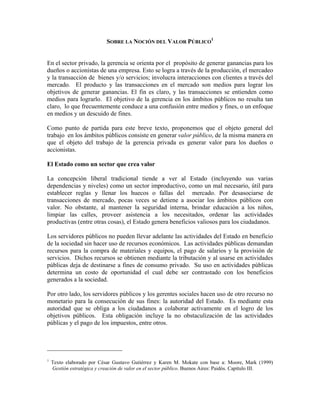 SOBRE LA NOCIÓN DEL VALOR PÚBLICO
1
En el sector privado, la gerencia se orienta por el propósito de generar ganancias para los
dueños o accionistas de una empresa. Esto se logra a través de la producción, el mercadeo
y la transacción de bienes y/o servicios; involucra interacciones con clientes a través del
mercado. El producto y las transacciones en el mercado son medios para lograr los
objetivos de generar ganancias. El fin es claro, y las transacciones se entienden como
medios para lograrlo. El objetivo de la gerencia en los ámbitos públicos no resulta tan
claro, lo que frecuentemente conduce a una confusión entre medios y fines, o un enfoque
en medios y un descuido de fines.
Como punto de partida para este breve texto, proponemos que el objeto general del
trabajo en los ámbitos públicos consiste en generar valor público, de la misma manera en
que el objeto del trabajo de la gerencia privada es generar valor para los dueños o
accionistas.
El Estado como un sector que crea valor
La concepción liberal tradicional tiende a ver al Estado (incluyendo sus varias
dependencias y niveles) como un sector improductivo, como un mal necesario, útil para
establecer reglas y llenar los huecos o fallas del mercado. Por desasociarse de
transacciones de mercado, pocas veces se detiene a asociar los ámbitos públicos con
valor. No obstante, al mantener la seguridad interna, brindar educación a los niños,
limpiar las calles, proveer asistencia a los necesitados, ordenar las actividades
productivas (entre otras cosas), el Estado genera beneficios valiosos para los ciudadanos.
Los servidores públicos no pueden llevar adelante las actividades del Estado en beneficio
de la sociedad sin hacer uso de recursos económicos. Las actividades públicas demandan
recursos para la compra de materiales y equipos, el pago de salarios y la provisión de
servicios. Dichos recursos se obtienen mediante la tributación y al usarse en actividades
públicas deja de destinarse a fines de consumo privado. Su uso en actividades públicas
determina un costo de oportunidad el cual debe ser contrastado con los beneficios
generados a la sociedad.
Por otro lado, los servidores públicos y los gerentes sociales hacen uso de otro recurso no
monetario para la consecución de sus fines: la autoridad del Estado. Es mediante esta
autoridad que se obliga a los ciudadanos a colaborar activamente en el logro de los
objetivos públicos. Esta obligación incluye la no obstaculización de las actividades
públicas y el pago de los impuestos, entre otros.
1
Texto elaborado por César Gustavo Gutiérrez y Karen M. Mokate con base a: Moore, Mark (1999)
Gestión estratégica y creación de valor en el sector público. Buenos Aires: Paidós. Capítulo III.
 