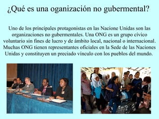 ¿Qué es una oganización no gubermental?
Uno de los principales protagonistas en las Nacione Unidas son las
organizaciones no gubermentales. Una ONG es un grupo cívico
voluntario sin fines de lucro y de ámbito local, nacional o internacional.
Muchas ONG tienen representantes oficiales en la Sede de las Naciones
Unidas y constituyen un preciado vínculo con los pueblos del mundo.
 