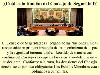 ¿Cuál es la función del Consejo de Seguridad?
El Consejo de Seguridad es el órgano de las Naciones Unidas
responsable en primera instancia del mantenimiento de la paz
y la seguridad internacionales. Reunido de manera casi
continua, el Consejo se ocupa de las crisis a medida que éstas
se declaran. Conforme a la carta, las decisiones del Consejo
tienen fuerza jurídica obligatoria: Los Estados Miembros están
obligados a cumplirlas.
 