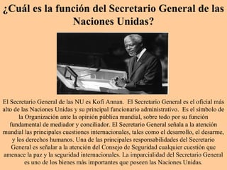 ¿Cuál es la función del Secretario General de las
Naciones Unidas?
El Secretario General de las NU es Kofi Annan. El Secretario General es el oficial más
alto de las Naciones Unidas y su principal funcionario administrativo. Es el símbolo de
la Organización ante la opinión pública mundial, sobre todo por su función
fundamental de mediador y conciliador. El Secretario General señala a la atención
mundial las principales cuestiones internacionales, tales como el desarrollo, el desarme,
y los derechos humanos. Una de las principales responsabilidades del Secretario
General es señalar a la atención del Consejo de Seguridad cualquier cuestión que
amenace la paz y la seguridad internacionales. La imparcialidad del Secretario General
es uno de los bienes más importantes que poseen las Naciones Unidas.
 