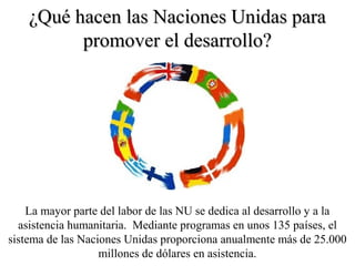 ¿Qué hacen las Naciones Unidas para¿Qué hacen las Naciones Unidas para
promover el desarrollo?promover el desarrollo?
La mayor parte del labor de las NU se dedica al desarrollo y a la
asistencia humanitaria. Mediante programas en unos 135 países, el
sistema de las Naciones Unidas proporciona anualmente más de 25.000
millones de dólares en asistencia.
 