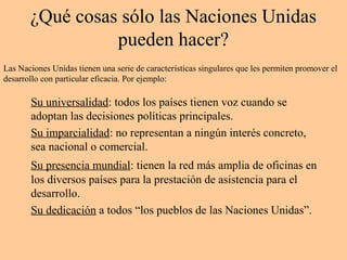 ¿Qué cosas sólo las Naciones Unidas
pueden hacer?
Su universalidad: todos los países tienen voz cuando se
adoptan las decisiones políticas principales.
Su imparcialidad: no representan a ningún interés concreto,
sea nacional o comercial.
Su presencia mundial: tienen la red más amplia de oficinas en
los diversos países para la prestación de asistencia para el
desarrollo.
Su dedicación a todos “los pueblos de las Naciones Unidas”.
Las Naciones Unidas tienen una serie de características singulares que les permiten promover el
desarrollo con particular eficacia. Por ejemplo:
 