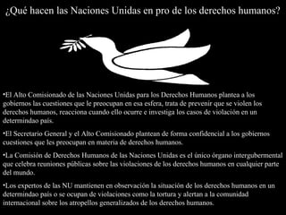 ¿Qué hacen las Naciones Unidas en pro de los derechos humanos?¿Qué hacen las Naciones Unidas en pro de los derechos humanos?
•El Alto Comisionado de las Naciones Unidas para los Derechos Humanos plantea a los
gobiernos las cuestiones que le preocupan en esa esfera, trata de prevenir que se violen los
derechos humanos, reacciona cuando ello ocurre e investiga los casos de violación en un
determindao país.
•El Secretario General y el Alto Comisionado plantean de forma confidencial a los gobiernos
cuestiones que les preocupan en materia de derechos humanos.
•La Comisión de Derechos Humanos de las Naciones Unidas es el único órgano intergubermental
que celebra reuniones públicas sobre las violaciones de los derechos humanos en cualquier parte
del mundo.
•Los expertos de las NU mantienen en observación la situación de los derechos humanos en un
determindao país o se ocupan de violaciones como la tortura y alertan a la comunidad
internacional sobre los atropellos generalizados de los derechos humanos.
 
