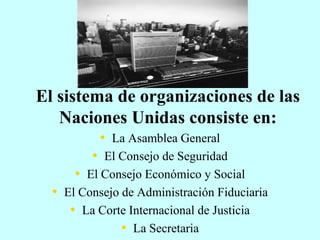 El sistema de organizaciones de las
Naciones Unidas consiste en:
• La Asamblea General
• El Consejo de Seguridad
• El Consejo Económico y Social
• El Consejo de Administración Fiduciaria
• La Corte Internacional de Justicia
• La Secretaria
 
