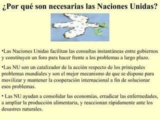 ¿Por qué son necesarias las Naciones Unidas?
•Las Naciones Unidas facilitan las consultas instantáneas entre gobiernos
y constituyen un foro para hacer frente a los problemas a largo plazo.
•Las NU son un catalizador de la acción respecto de los prinicpales
problemas mundiales y son el mejor mecanismo de que se dispone para
movilizar y mantener la cooperación internacional a fin de solucionar
esos problemas.
• Las NU ayudan a consolidar las economías, erradicar las enfermedades,
a ampliar la producción alimentaria, y reaccionan rápidamente ante los
desastres naturales.
 