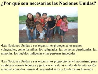 ¿Por qué son necesarias las Naciones Unidas?
•Las Naciones Unidas y sus organismos protegen a los grupos
vulnerables, como los niños, los refugiados, las personas desplazadas, las
minorías, los pueblos indígenas y las personas impedidas.
•Las Naciones Unidas y sus organismos proporcionan el mecanismo para
establecer normas técnicas y jurídicas en esferas vitales de la interacción
mundial, como las normas de seguridad aérea y los derechos humanos.
 