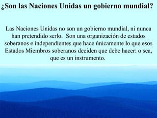 ¿Son las Naciones Unidas un gobierno mundial?
Las Naciones Unidas no son un gobierno mundial, ni nunca
han pretendido serlo. Son una organización de estados
soberanos e independientes que hace únicamente lo que esos
Estados Miembros soberanos deciden que debe hacer: o sea,
que es un instrumento.
 