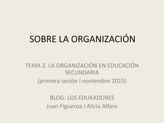 SOBRE LA ORGANIZACIÓN
TEMA 2. LA ORGANIZACIÓN EN EDUCACIÓN
SECUNDARIA
(primera sesión I noviembre 2015)
BLOG: LOS EDUKADORES
Juan Figueroa I Alicia Alfaro
 