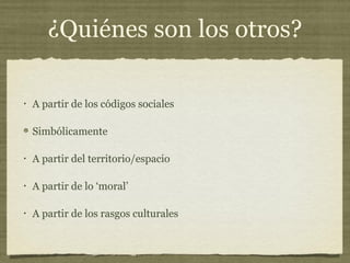 ¿Quiénes son los otros?

•   A partir de los códigos sociales

    Simbólicamente

•   A partir del territorio/espacio

•   A partir de lo ‘moral’

•   A partir de los rasgos culturales
 