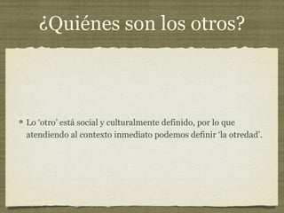 ¿Quiénes son los otros?



Lo ‘otro’ está social y culturalmente definido, por lo que
atendiendo al contexto inmediato podemos definir ‘la otredad’.
 