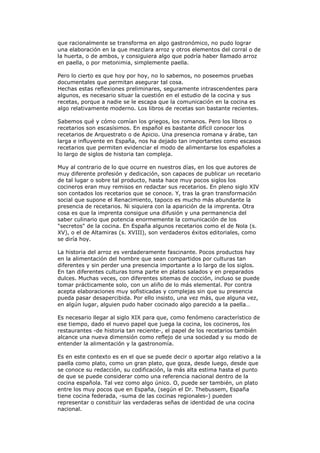 que racionalmente se transforma en algo gastronómico, no pudo lograr
una elaboración en la que mezclara arroz y otros elementos del corral o de
la huerta, o de ambos, y consiguiera algo que podría haber llamado arroz
en paella, o por metonimia, simplemente paella.
Pero lo cierto es que hoy por hoy, no lo sabemos, no poseemos pruebas
documentales que permitan asegurar tal cosa.
Hechas estas reflexiones preliminares, seguramente intrascendentes para
algunos, es necesario situar la cuestión en el estudio de la cocina y sus
recetas, porque a nadie se le escapa que la comunicación en la cocina es
algo relativamente moderno. Los libros de recetas son bastante recientes.
Sabemos qué y cómo comían los griegos, los romanos. Pero los libros o
recetarios son escasísimos. En español es bastante difícil conocer los
recetarios de Arquestrato o de Apicio. Una presencia romana y árabe, tan
larga e influyente en España, nos ha dejado tan importantes como escasos
recetarios que permiten evidenciar el modo de alimentarse los españoles a
lo largo de siglos de historia tan compleja.
Muy al contrario de lo que ocurre en nuestros días, en los que autores de
muy diferente profesión y dedicación, son capaces de publicar un recetario
de tal lugar o sobre tal producto, hasta hace muy pocos siglos los
cocineros eran muy remisos en redactar sus recetarios. En pleno siglo XIV
son contados los recetarios que se conoce. Y, tras la gran transformación
social que supone el Renacimiento, tapoco es mucho más abundante la
presencia de recetarios. Ni siquiera con la aparición de la imprenta. Otra
cosa es que la imprenta consigue una difusión y una permanencia del
saber culinario que potencia enormemente la comunicación de los
"secretos" de la cocina. En España algunos recetarios como el de Nola (s.
XV), o el de Altamiras (s. XVIII), son verdaderos éxitos editoriales, como
se diría hoy.
La historia del arroz es verdaderamente fascinante. Pocos productos hay
en la alimentación del hombre que sean compartidos por culturas tan
diferentes y sin perder una presencia importante a lo largo de los siglos.
En tan diferentes culturas toma parte en platos salados y en preparados
dulces. Muchas veces, con diferentes sitemas de cocción, incluso se puede
tomar prácticamente solo, con un aliño de lo más elemental. Por contra
acepta elaboraciones muy sofisticadas y complejas sin que su presencia
pueda pasar desapercibida. Por ello insisto, una vez más, que alguna vez,
en algún lugar, alguien pudo haber cocinado algo parecido a la paella…
Es necesario llegar al siglo XIX para que, como fenómeno característico de
ese tiempo, dado el nuevo papel que juega la cocina, los cocineros, los
restaurantes -de historia tan reciente-, el papel de los recetarios también
alcance una nueva dimensión como reflejo de una sociedad y su modo de
entender la alimentación y la gastronomía.
Es en este contexto es en el que se puede decir o aportar algo relativo a la
paella como plato, como un gran plato, que goza, desde luego, desde que
se conoce su redacción, su codificación, la más alta estima hasta el punto
de que se puede considerar como una referencia nacional dentro de la
cocina española. Tal vez como algo único. O, puede ser también, un plato
entre los muy pocos que en España, (según el Dr. Thebussem, España
tiene cocina federada, -suma de las cocinas regionales-) pueden
representar o constituir las verdaderas señas de identidad de una cocina
nacional.
 