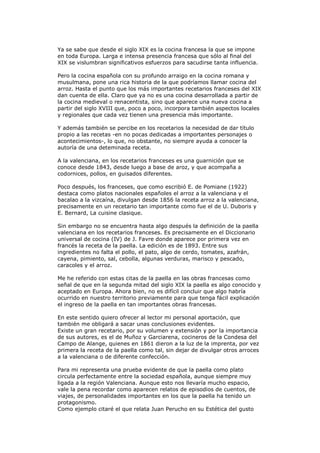 Ya se sabe que desde el siglo XIX es la cocina francesa la que se impone
en toda Europa. Larga e intensa presencia francesa que sólo al final del
XIX se vislumbran significativos esfuerzos para sacudirse tanta influencia.
Pero la cocina española con su profundo arraigo en la cocina romana y
musulmana, pone una rica historia de la que podríamos llamar cocina del
arroz. Hasta el punto que los más importantes recetarios franceses del XIX
dan cuenta de ella. Claro que ya no es una cocina desarrollada a partir de
la cocina medieval o renacentista, sino que aparece una nueva cocina a
partir del siglo XVIII que, poco a poco, incorpora también aspectos locales
y regionales que cada vez tienen una presencia más importante.
Y además también se percibe en los recetarios la necesidad de dar título
propio a las recetas -en no pocas dedicadas a importantes personajes o
acontecimientos-, lo que, no obstante, no siempre ayuda a conocer la
autoría de una deteminada receta.
A la valenciana, en los recetarios franceses es una guarnición que se
conoce desde 1843, desde luego a base de aroz, y que acompaña a
codornices, pollos, en guisados diferentes.
Poco después, los franceses, que como escribió E. de Pomiane (1922)
destaca como platos nacionales españoles el arroz a la valenciana y el
bacalao a la vizcaína, divulgan desde 1856 la receta arroz a la valenciana,
precisamente en un recetario tan importante como fue el de U. Duboris y
E. Bernard, La cuisine clasique.
Sin embargo no se encuentra hasta algo después la definición de la paella
valenciana en los recetarios franceses. Es precisamente en el Diccionario
universal de cocina (IV) de J. Favre donde aparece por primera vez en
francés la receta de la paella. La edición es de 1893. Entre sus
ingredientes no falta el pollo, el pato, algo de cerdo, tomates, azafrán,
cayena, pimiento, sal, cebolla, algunas verduras, marisco y pescado,
caracoles y el arroz.
Me he referido con estas citas de la paella en las obras francesas como
señal de que en la segunda mitad del siglo XIX la paella es algo conocido y
aceptado en Europa. Ahora bien, no es difícil concluir que algo habría
ocurrido en nuestro territorio previamente para que tenga fácil explicación
el ingreso de la paella en tan importantes obras francesas.
En este sentido quiero ofrecer al lector mi personal aportación, que
también me obligará a sacar unas conclusiones evidentes.
Existe un gran recetario, por su volumen y extensión y por la importancia
de sus autores, es el de Muñoz y Garciarena, cocineros de la Condesa del
Campo de Alange, quienes en 1861 dieron a la luz de la imprenta, por vez
primera la receta de la paella como tal, sin dejar de divulgar otros arroces
a la valenciana o de diferente confección.
Para mi representa una prueba evidente de que la paella como plato
circula perfectamente entre la sociedad española, aunque siempre muy
ligada a la región Valenciana. Aunque esto nos llevaría mucho espacio,
vale la pena recordar como aparecen relatos de episodios de cuentos, de
viajes, de personalidades importantes en los que la paella ha tenido un
protagonismo.
Como ejemplo citaré el que relata Juan Perucho en su Estética del gusto
 
