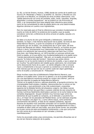 (p. 66, La Val de Onsera, Huesca, 1998) donde da cuenta de la paella que
reunió a M. Menéndez y Pelayo y al biliófilo J.E. Serrano y Morales en una
excursión a la Albufera, en compañía de otros eruditos valencianos. Una
"paella descomunal con arroz de tombeta, pollo, cerdo, vaquetes, anguilas,
alcachofas y orondos langostinos". Así se publicó en Las Provincias en
1903, y se comprenderá que haya elegido esta referencia para probar
como se fue consolidando la idea de paella dentro de unos determinados
digamos cánones en cuanto a sus ingredientes.
Pero he reservado para el final la referencia que considero fundamental en
cuanto se trate de definir la existencia de la paella y que se pueda
considerar como tal, a diferencia de otros arroces en paella, cazuela o lo
que se quiera.
Se debe a la pluma de otro gran biliógrafo y bibliotecario, valenciano
también, la mejor y más literaria descripción de la paella. Se trata de don
Felipe-Benicio Navarro, a quien los avisados en la gastronomía ya
conocerán por ser el editor, con anotaciones de un gran valor, del Arte
Cisoria del Marqués de Villena. Felipe-Benicio Navarro, es hombre de gran
cultura y oficio, precisamente muy relacionado con Serrano Morales en
cuanto a la valoración del manuscrito valenciano del Sent Sovi (1324).
Pues bien, don Felipe-Benicio, en 1879 escribió un precioso artículo que
tituló La paella, en el que define muy fundamentadamente a la paella como
"vianda esencialmente española". Más aún, en la paella encuentra que se
resume "la historia toda del hombre". Reconoce que antes (ahora
tampoco) no se ha escrito todavía la historia de la paella, y que a pesar de
ser muchos "los admiradores del notable guiso valenciano, tan encomiado
como desconocido fuera de su país", se siente obligado a dar a conocer
"pura y simplemente a los que o ignoran su existencia o no tienen de él
más noticias que las que de vez en cuando suele dar algún gastrólogo,
como el erudito y concienzudo Dr. Thebussem".
Otras muchas cosas dice el bibliotecario Felipe-Benicio Navarro, que
califican a la paella como "única en su género y no se la puede designar
con una equivalencia monónima exacta en ningún otro idioma", pero es
hora de trascribir la paella de Felipe-Benicio Navarro:
"Entran en la paella la tierna y sabrosa alcachofa, el guisante primerizo, los
irremplazables fesòl amples y tabelles, desconocidos por lo común en las
tierras altas, y que pertenecen a las más sustanciosas y exquisitas
especies de la dilatada familia del phaseolus vulgaris; las habas nuevas
desgranadas forman las guerrillas o cuerpos volantes de ese conjunto de
fuerzas nutritivas fatalmente destinadas a perecer en la lucha hasta la más
completa disgregación. Ocupan también muy honroso lugar entre los
elementos de que la paella se compone, ya el delicado y suculento llus
(sic.), el mejor de los pescados del Mediterráneo; ya las sabrosas anguilas
de las marjales o de algún río, y como último toque, como pintoresco
coronamiento del edificio, al lado de los cebados pollastres, algunas
docenas de aquellos ricos caracoles conocidos con el nombre de baquetes,
o tal cual cangrejo cuyo rojo caparazón distrae agradablemente la vista y
completa el sabor total con ese tufillo, que otros dirían fumet, tan preciado
en la gran cocina de esta enciclopédica combinación, a las que concurren
los tres reinos de la naturaleza en tan variadas y diversas
manifestaciones."
Como he anunciado antes unas conclusiones, me permito ofrecerlas con el
eco de tan literaria redacción de la paella.
 